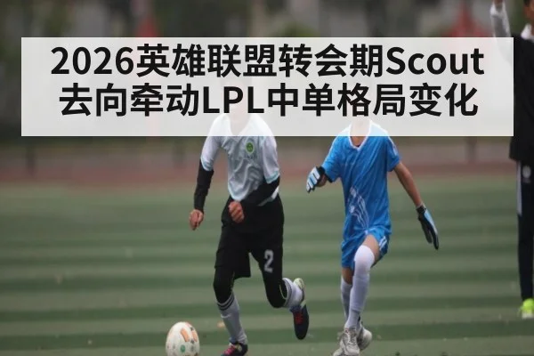 2026英雄联盟转会期Scout去向牵动LPL中单格局变化（kaiyun）
